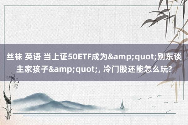 丝袜 英语 当上证50ETF成为&quot;别东谈主家孩子&quot;， 冷门股还能怎么玩?