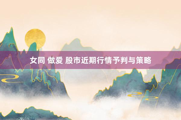 女同 做爱 股市近期行情予判与策略