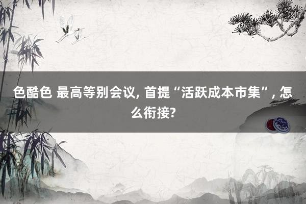 色酷色 最高等别会议， 首提“活跃成本市集”， 怎么衔接?