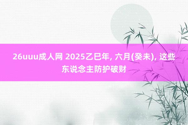 26uuu成人网 2025乙巳年， 六月(癸未)， 这些东说念主防护破财