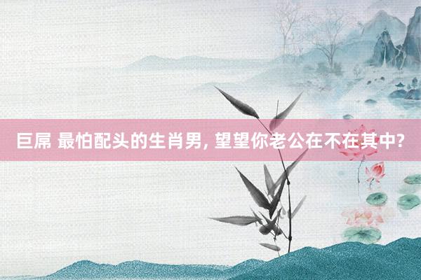 巨屌 最怕配头的生肖男， 望望你老公在不在其中?