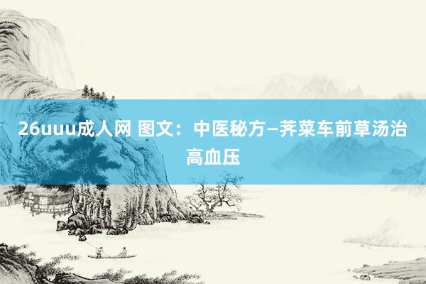 26uuu成人网 图文：中医秘方—荠菜车前草汤治高血压
