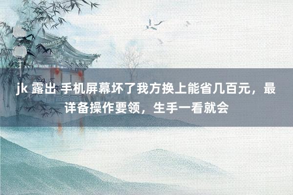 jk 露出 手机屏幕坏了我方换上能省几百元，最详备操作要领，生手一看就会