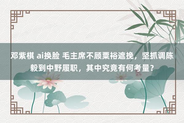 邓紫棋 ai换脸 毛主席不顾粟裕遮挽，坚抓调陈毅到中野履职，其中究竟有何考量？