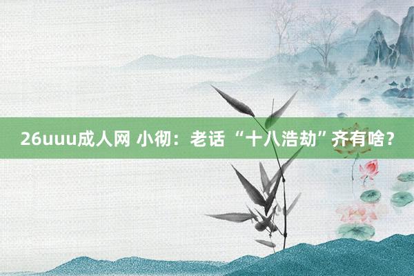 26uuu成人网 小彻：老话 “十八浩劫”齐有啥？