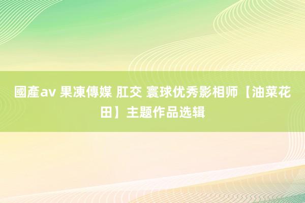 國產av 果凍傳媒 肛交 寰球优秀影相师【油菜花田】主题作品选辑