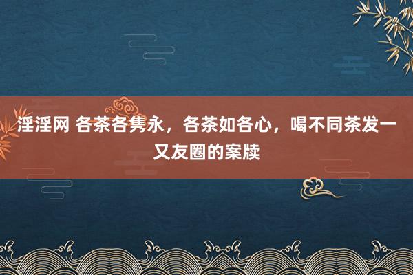 淫淫网 各茶各隽永，各茶如各心，喝不同茶发一又友圈的案牍