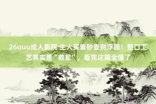 26uuu成人影院 生人买紫砂壶别浮躁！整口工艺其实是“救星”，看完这篇全懂了