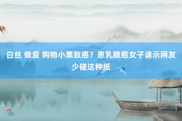 白丝 做爱 购物小票致癌？患乳腺癌女子请示网友少碰这种纸