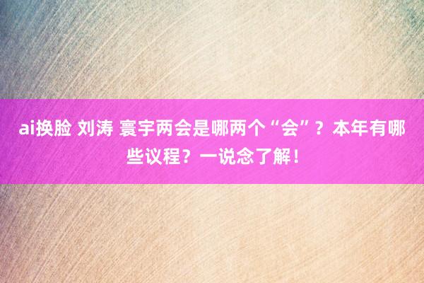 ai换脸 刘涛 寰宇两会是哪两个“会”？本年有哪些议程？一说念了解！