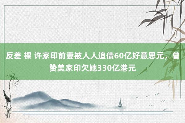 反差 裸 许家印前妻被人人追债60亿好意思元，曾赞美家印欠她330亿港元