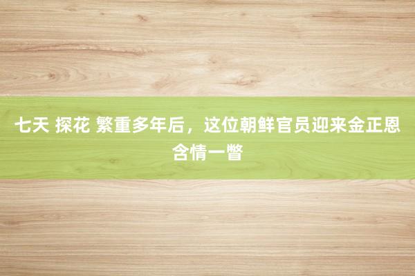 七天 探花 繁重多年后，这位朝鲜官员迎来金正恩含情一瞥